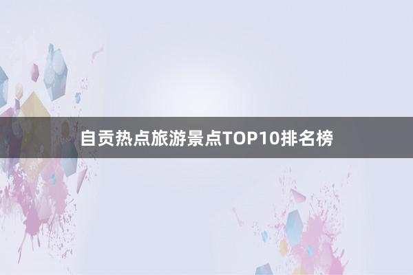 自贡热点旅游景点TOP10排名榜