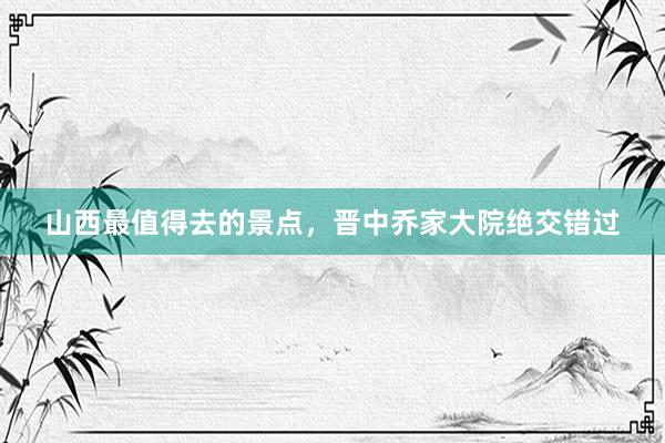 山西最值得去的景点，晋中乔家大院绝交错过